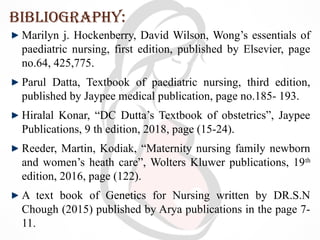 Bibliography:
Marilyn j. Hockenberry, David Wilson, Wong’s essentials of
paediatric nursing, first edition, published by Elsevier, page
no.64, 425,775.
Parul Datta, Textbook of paediatric nursing, third edition,
published by Jaypee medical publication, page no.185- 193.
Hiralal Konar, “DC Dutta’s Textbook of obstetrics”, Jaypee
Publications, 9 th edition, 2018, page (15-24).
Reeder, Martin, Kodiak, “Maternity nursing family newborn
and women’s heath care”, Wolters Kluwer publications, 19th
edition, 2016, page (122).
A text book of Genetics for Nursing written by DR.S.N
Chough (2015) published by Arya publications in the page 7-
11.
 