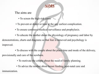 AIMS
The aims are
• To screen the high risk cases
• To prevent or detect or treat at the any earliest complication.
• To ensure continued medical surveillance and prophylaxis.
• To educate the mother about the physiology of pregnancy and labor by
demonstrations, charts and diagrams so that fear is removed and psychology is
improved.
• To discuss with the couple about the place time and mode of the delivery,
provisionally and care of the newborn.
• To motivate the couple about the need of family planning.
• To advice the mother about breast feeding, post-natal care and
immunization.
 