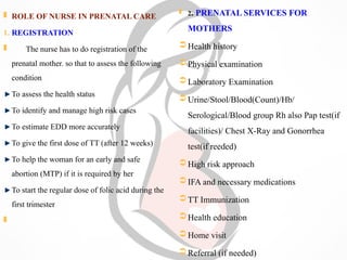  ROLE OF NURSE IN PRENATAL CARE
1. REGISTRATION
 The nurse has to do registration of the
prenatal mother. so that to assess the following
condition
To assess the health status
To identify and manage high risk cases
To estimate EDD more accurately
To give the first dose of TT (after 12 weeks)
To help the woman for an early and safe
abortion (MTP) if it is required by her
To start the regular dose of folic acid during the
first trimester

 2. PRENATAL SERVICES FOR
MOTHERS
Health history
Physical examination
Laboratory Examination
Urine/Stool/Blood(Count)/Hb/
Serological/Blood group Rh also Pap test(if
facilities)/ Chest X-Ray and Gonorrhea
test(if reeded)
High risk approach
IFA and necessary medications
TT Immunization
Health education
Home visit
Referral (if needed)
 