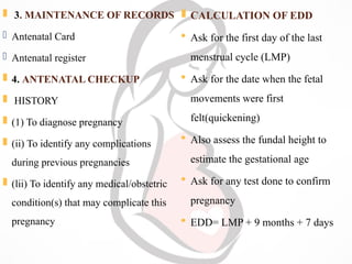  3. MAINTENANCE OF RECORDS
 Antenatal Card
 Antenatal register
 4. ANTENATAL CHECKUP
 HISTORY
 (1) To diagnose pregnancy
 (ii) To identify any complications
during previous pregnancies
 (lii) To identify any medical/obstetric
condition(s) that may complicate this
pregnancy
 CALCULATION OF EDD
 Ask for the first day of the last
menstrual cycle (LMP)
 Ask for the date when the fetal
movements were first
felt(quickening)
 Also assess the fundal height to
estimate the gestational age
 Ask for any test done to confirm
pregnancy
 EDD= LMP + 9 months + 7 days
 