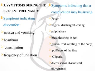  5. SYMPTOMS DURING THE
PRESENT PREGNANCY
 Symptoms indicating
discomfort
nausea and vomiting
heartburn
 constipation
frequency of urination
 Symptoms indicating that a
complication may be arising
Fever
vaginal discharge/bleeding
palpitations
breathlessness at rest
generalized swelling of the body
 puffiness of the face
 Oliguria
decreased or absent fetal
movements
 