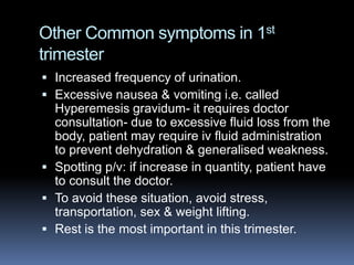 Other Common symptoms in 1st
trimester
 Increased frequency of urination.
 Excessive nausea & vomiting i.e. called
  Hyperemesis gravidum- it requires doctor
  consultation- due to excessive fluid loss from the
  body, patient may require iv fluid administration
  to prevent dehydration & generalised weakness.
 Spotting p/v: if increase in quantity, patient have
  to consult the doctor.
 To avoid these situation, avoid stress,
  transportation, sex & weight lifting.
 Rest is the most important in this trimester.
 