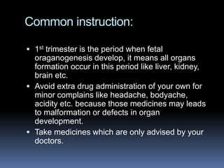 Common instruction:

 1st trimester is the period when fetal
  oraganogenesis develop, it means all organs
  formation occur in this period like liver, kidney,
  brain etc.
 Avoid extra drug administration of your own for
  minor complains like headache, bodyache,
  acidity etc. because those medicines may leads
  to malformation or defects in organ
  development.
 Take medicines which are only advised by your
  doctors.
 