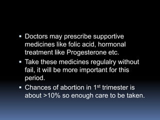  Doctors may prescribe supportive
  medicines like folic acid, hormonal
  treatment like Progesterone etc.
 Take these medicines regulalry without
  fail, it will be more important for this
  period.
 Chances of abortion in 1st trimester is
  about >10% so enough care to be taken.
 