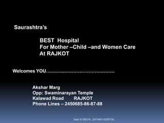 Saurashtra’s

         BEST Hospital
         For Mother –Child –and Women Care
         At RAJKOT


Welcomes YOU………………………………………


      Akshar Marg
      Opp: Swaminarayan Temple
      Kalawad Road      RAJKOT
      Phone Lines – 2450685-86-87-88


                       Dept of OBGYN...SATNAM HOSPITAL
 