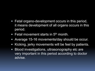  Fetal organo-development occurs in this period,
    it means development of all organs occurs in this
    period.
   Fetal movement starts in 5th month.
   Average 15-16 movements/day should be occur.
   Kicking, jerky movements will be feel by patients.
   Blood investigations, ultrasonography etc are
    very important in this period according to doctor
    advise.
 