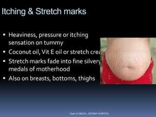 Itching & Stretch marks

 Heaviness, pressure or itching
  sensation on tummy
 Coconut oil, Vit E oil or stretch creams
 Stretch marks fade into fine silvery
  medals of motherhood
 Also on breasts, bottoms, thighs




                          Dept of OBGYN...SATNAM HOSPITAL
 