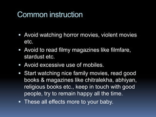 Common instruction

 Avoid watching horror movies, violent movies
    etc.
   Avoid to read filmy magazines like filmfare,
    stardust etc.
   Avoid excessive use of mobiles.
   Start watching nice family movies, read good
    books & magazines like chitralekha, abhiyan,
    religious books etc., keep in touch with good
    people, try to remain happy all the time.
   These all effects more to your baby.
 