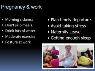 Pregnancy & work

 Morning sickness            •   Plan timely departure
 Don’t skip meals            •   Avoid taking stress
 Drink lots of water         •   Maternity Leave
 Moderate exercise           •   Getting enough sleep
 Posture at work




                        Dept of OBGYN...SATNAM HOSPITAL
 