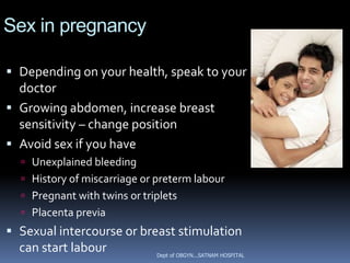 Sex in pregnancy

 Depending on your health, speak to your
  doctor
 Growing abdomen, increase breast
  sensitivity – change position
 Avoid sex if you have
    Unexplained bleeding
    History of miscarriage or preterm labour
    Pregnant with twins or triplets
    Placenta previa
 Sexual intercourse or breast stimulation
  can start labour         Dept of OBGYN...SATNAM HOSPITAL
 