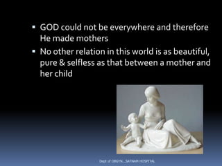  GOD could not be everywhere and therefore
  He made mothers
 No other relation in this world is as beautiful,
  pure & selfless as that between a mother and
  her child




                  Dept of OBGYN...SATNAM HOSPITAL
 