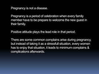Pregnancy is not a disease.

Pregnancy is a period of celebration when every family
member have to be prepare to welcome the new guest in
their family.

Positive attitude plays the lead role in that period.

There are some common complains arise during pregnancy,
but instead of taking it as a stressfull situation, every women
has to enjoy that situation, it leads to minimum complains &
complications afterwards.
 