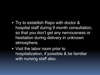  Try to establish Rapo with doctor &
  hospital staff during 9 month consultation,
  so that you don’t get any nervousness or
  hesitation during delivery in unknown
  atmosphere.
 Visit the labor room prior to
  hospitalization, if possible & be familiar
  with nursing staff also.
 