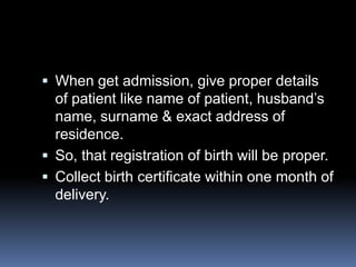  When get admission, give proper details
  of patient like name of patient, husband’s
  name, surname & exact address of
  residence.
 So, that registration of birth will be proper.
 Collect birth certificate within one month of
  delivery.
 