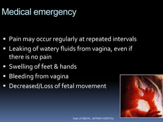 Medical emergency

 Pain may occur regularly at repeated intervals
 Leaking of watery fluids from vagina, even if
  there is no pain
 Swelling of feet & hands
 Bleeding from vagina
 Decreased/Loss of fetal movement



                         Dept of OBGYN...SATNAM HOSPITAL
 