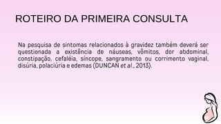ROTEIRO DA PRIMEIRA CONSULTA
Na pesquisa de sintomas relacionados à gravidez também deverá ser
questionada a existência de náuseas, vômitos, dor abdominal,
constipação, cefaléia, síncope, sangramento ou corrimento vaginal,
disúria, polaciúria e edemas (DUNCAN et al., 2013).
 