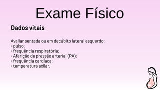 Exame Físico
Dados vitais
Avaliar sentada ou em decúbito lateral esquerdo:
• pulso;
• frequência respiratória;
• Aferição de pressão arterial (PA);
• frequência cardíaca;
• temperatura axilar.
 