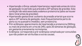 Hipertensão crônica: estado hipertensivo registrado antes do início
da gestação no período que precede a 20ª semana de gravidez. Esta
condição não está associada a edema e proteinúria (salvo se houver
dano renal antes da gravidez);
Hipertensão gestacional: aumento da pressão arterial que ocorre
após a 20ª semana de gestação, mais frequentemente perto do
parto ou no puerpério imediato, sem proteinúria;
Pré-eclâmpsia: aparecimento de hipertensão e proteinúria (300mg
ou mais de proteína em urina de 24h), após 20 semanas de gestação,
em gestante previamente normotensa;
Eclâmpsia: corresponde à pré-eclâmpsia complicada por convulsões
que não podem ser atribuídas a outras causas;
 