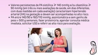 Valores persistentes de PA sistólica ≥ 140 mmHg e/ou diastólica ≥
90 mmHg (em três ou mais avaliações de saúde, em dias diferentes,
com duas medidas em cada avaliação) caracterizam hipertensão
arterial (HA) na gestação e devem ser acompanhadas no alto risco.
PA entre 140/90 e 160/110 mmHg, assintomática e sem ganho de
peso > 500 g semanais, fazer proteinúria, agendar consulta médica
imediata, solicitar USG e referir ao alto risco para avaliação.
 