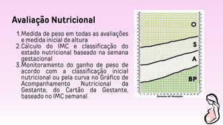 Avaliação Nutricional
Medida de peso em todas as avaliações
e medida inicial de altura
1.
Cálculo do IMC e classificação do
estado nutricional baseado na semana
gestacional
2.
Monitoramento do ganho de peso de
acordo com a classificação inicial
nutricional ou pela curva no Gráfico de
Acompanhamento Nutricional da
Gestante, do Cartão da Gestante,
baseado no IMC semanal
3.
 