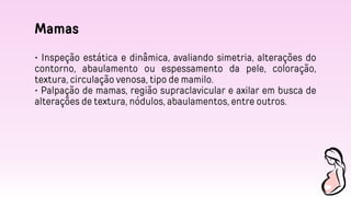 Mamas
• Inspeção estática e dinâmica, avaliando simetria, alterações do
contorno, abaulamento ou espessamento da pele, coloração,
textura, circulação venosa, tipo de mamilo.
• Palpação de mamas, região supraclavicular e axilar em busca de
alterações de textura, nódulos, abaulamentos, entre outros.
 