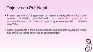 Objetivo do Pré-Natal
Prestar assistência à gestante de maneira adequada e eficaz com
acesso facilitado, possibilitando a detecção precoce e
acompanhamento de qualquer agravo que comprometa o binômio
mãe/filho.
Captar a gestante o mais precocemente possível pela equipe de Saúde
da Família, evitando barreiras de acessibilidade.
 