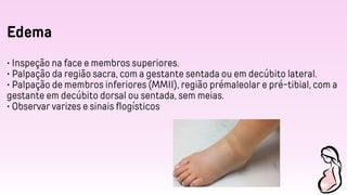 Edema
• Inspeção na face e membros superiores.
• Palpação da região sacra, com a gestante sentada ou em decúbito lateral.
• Palpação de membros inferiores (MMII), região prémaleolar e pré-tibial, com a
gestante em decúbito dorsal ou sentada, sem meias.
• Observar varizes e sinais flogísticos
 