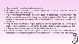 (-) ou ausente – monitorar rotineiramente.
(+) apenas no tornozelo – observar; pode ser postural, pelo aumento de
temperatura ou tipo de calçado.
(++) em membros inferiores + ganho de peso + hipertensão – orientar decúbito
lateral esquerdo, pesquisar sinais de alerta e movimentos fetais, agendar
retorno em sete dias; se hipertensão e/ou proteinúria presente, encaminhar ao
alto risco.
(+++) em face, membros e região sacra, ou edema observado ao acordar pela
manhã, independentemente de ganho de peso e hipertensão. Suspeita de pré-
eclâmpsia; encaminhar para avaliação médica e ao alto risco.
Unilateral de MMII, com sinais flogísticos e dor – suspeita de tromboflebite e
trombose venosa profunda; encaminhar para avaliação médica e ao alto risco.
 