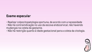 Exame especular
• Realizar colpocitopatologia oportuna, de acordo com a necessidade
• Não há contraindicação no uso da escova endocervical, não havendo
mudanças na coleta da gestante.
• Não há restrição quanto à idade gestacional para a coleta da citologia.
 