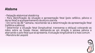 Abdome
• Palpação abdominal obstétrica
• Para identificação da situação e apresentação fetal (polo cefálico, pélvico e
dorso fetal) e acompanhamento da altura uterina.
• Em torno da 36 ª semana, recomenda-se a determinação da apresentação fetal
(cefálica e pélvica).
• Determinar a situação fetal (longitudinal, transversa e oblíqua) colocando as
mãos sobre as fossas ilíacas, deslizando-as em direção à escava pélvica e
abarcando o polo fetal que se apresenta. A situação longitudinal é a mais comum.
• Manobra de Leopold
 