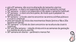 até a 6ª semana, não ocorre alteração do tamanho uterino;
8ª semana – o útero corresponde ao dobro do tamanho normal;
10ª semana – o útero corresponde a três vezes o tamanho habitual;
12ª semana – o útero enche a pelve, de modo que é palpável na
sínfise púbica;
16ª semana – o fundo uterino encontra-se entre a sínfise púbica e
a cicatriz umbilical;
pela percepção do início dos movimentos fetais (entre a 18a e 20a
semana em geral);
20ª semana – o fundo do útero encontra-se na altura da cicatriz
umbilical;
20ª até 30a semana – relação direta entre as semanas da gestação
e a medida da altura uterina;
30ª semana em diante – parâmetro menos fiel.
 