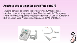 Ausculta dos batimentos cardiofetais (BCF)
• Audível com uso de sonar doppler a partir da 10ª/12a semana;
• Audível com uso de estetoscópio de Pinard a partir da 20a semana;
• Verificar ritmo, frequência e regularidade dos BCF. Contar número de
BCF em um minuto. A frequência esperada é de 110 a 160 bpm.
 