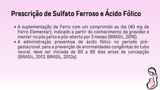 Prescrição de Sulfato Ferroso e Ácido Fólico
A suplementação de Ferro com um comprimido ao dia (40 mg de
Ferro Elementar), indicado a partir do conhecimento da gravidez e
manter no pós parto e pós-aborto por 3 meses (BRASIL, 2016).
A administração preventiva de ácido fólico no período pré-
gestacional, para a prevenção de anormalidades congênitas do tubo
neural, deve ser iniciada de 60 a 90 dias antes da concepção
(BRASIL, 2012; BRASIL, 2012a).
 
