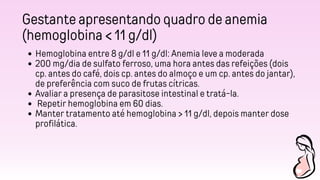 Gestante apresentando quadro de anemia
(hemoglobina < 11 g/dl)
Hemoglobina entre 8 g/dl e 11 g/dl: Anemia leve a moderada
200 mg/dia de sulfato ferroso, uma hora antes das refeições (dois
cp. antes do café, dois cp. antes do almoço e um cp. antes do jantar),
de preferência com suco de frutas cítricas.
Avaliar a presença de parasitose intestinal e tratá-la.
Repetir hemoglobina em 60 dias.
Manter tratamento até hemoglobina > 11 g/dl, depois manter dose
profilática.
 