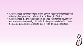 As gestantes com traço falciforme devem receber informações e
orientações genéticas pela equipe de Atenção Básica.
As gestantes diagnosticadas com doença falciforme devem ser
encaminhadas ao serviço de referência (pré-natal de alto risco,
hematologista ou outra oferta que a rede de saúde ofertar).
 