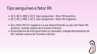 Tipo sanguíneo e fator Rh
A(+), B(+), AB(+), O(+): tipo sanguíneo + fator Rh positivo.
A(-), B(-), AB(-), O(-): tipo sanguíneo + fator Rh negativo.
Se o fator Rh for negativo e o pai desconhecido ou pai com fator Rh
positivo, realizar exame de Coombs indireto.
Antecedente de hidropsia fetal ou neonatal, independentemente do
Rh, realizar exame de Coombs indireto
 