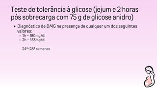 Teste de tolerância à glicose (jejum e 2 horas
pós sobrecarga com 75 g de glicose anidro)
Diagnóstico de DMG na presença de qualquer um dos seguintes
valores:
1h – 180mg/dl
2h – 153mg/dl
24ª-28ª semanas
 