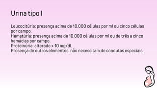 Urina tipo I
Leucocitúria: presença acima de 10.000 células por ml ou cinco células
por campo.
Hematúria: presença acima de 10.000 células por ml ou de três a cinco
hemácias por campo.
Proteinúria: alterado > 10 mg/dl.
Presença de outros elementos: não necessitam de condutas especiais.
 