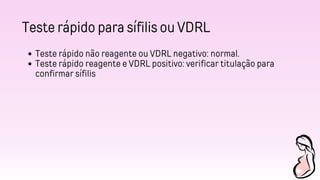 Teste rápido para sífilis ou VDRL
Teste rápido não reagente ou VDRL negativo: normal.
Teste rápido reagente e VDRL positivo: verificar titulação para
confirmar sífilis
 
