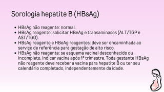 Sorologia hepatite B (HBsAg)
HBsAg não reagente: normal.
HBsAg reagente: solicitar HBeAg e transaminases (ALT/TGP e
AST/TGO).
HBsAg reagente e HBeAg reagentes: deve ser encaminhada ao
serviço de referência para gestação de alto risco.
HBsAg não reagente: se esquema vacinal desconhecido ou
incompleto, indicar vacina após 1º trimestre. Toda gestante HBsAg
não reagente deve receber a vacina para hepatite B ou ter seu
calendário completado, independentemente da idade.
 