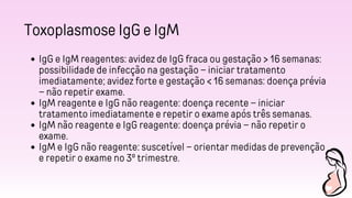Toxoplasmose IgG e IgM
IgG e IgM reagentes: avidez de IgG fraca ou gestação > 16 semanas:
possibilidade de infecção na gestação – iniciar tratamento
imediatamente; avidez forte e gestação < 16 semanas: doença prévia
– não repetir exame.
IgM reagente e IgG não reagente: doença recente – iniciar
tratamento imediatamente e repetir o exame após três semanas.
IgM não reagente e IgG reagente: doença prévia – não repetir o
exame.
IgM e IgG não reagente: suscetível – orientar medidas de prevenção
e repetir o exame no 3º trimestre.
 