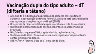 Vacinação dupla do tipo adulto – dT
(difteria e tétano)
A vacina dT é indicada para a proteção da gestante contra o tétano
acidental e a prevenção do tétano neonatal. A vacina está contraindicada
nas seguintes situações segundo Brasil (2012):
Ocorrência de hipersensibilidade após o recebimento de dose anterior;
História de hipersensibilidade aos componentes de qualquer um dos
produtos;
História de choque anafilático após administração da vacina;
Síndrome de Guillain-Barré nas seis semanas após a vacinação anterior
contra difteria e/ou tétano.
ATENÇÃO- A Terceira Dose de dT deve ser de dTpa.:
 
