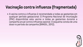 Vacinação contra influenza (fragmentada)
A vacina contra a influenza é recomendada a todas as gestantes em
qualquer período gestacional. O Programa Nacional de Imunização
(PNI) disponibiliza esta vacina a todas as gestantes durante a
campanha anual contra influenza sazonal. O esquema consta de uma
dose no período da campanha (BRASIL, 2012).
 