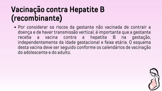 Vacinação contra Hepatite B
(recombinante)
Por considerar os riscos da gestante não vacinada de contrair a
doença e de haver transmissão vertical, é importante que a gestante
receba a vacina contra a hepatite B na gestação,
independentemente da idade gestacional e faixa etária. O esquema
desta vacina deve ser seguido conforme os calendários de vacinação
do adolescente e do adulto.
 