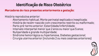 Identificação de Risco Obstétrico
Marcadores de risco presentes anteriormente a gestação:
História reprodutiva anterior:
Abortamento habitual, Morte perinatal explicada e inexplicada;
História de recém-nascido com crescimento restrito ou malformado;
Parto pré-termo anterior; Esterilidade/infertilidade;
Intervalo interpartal menor que 2 anos ou maior que 5 anos;
Nuliparidade e grande multiparidade;
Síndrome hemorrágica ou hipertensiva, Diabetes gestacional;
Cirurgia uterina anterior (incluindo 2 ou mais cesáreas anteriores)
 