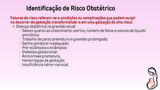 Identificação de Risco Obstétrico
Fatores de risco referem-se a condições ou complicações que podem surgir
no decorrer da gestação transformando-a em uma gestação de alto risco:
Doença obstétrica na gravidez atual:
Desvio quanto ao crescimento uterino, número de fetos e volume de líquido
amniótico;
Trabalho de parto prematuro e gravidez prolongada;
Ganho ponderal inadequado;
Pré-eclâmpsia e eclâmpsia;
Diabetes gestacional;
Amniorrexe prematura;
Hemorragias da gestação;
Insuficiência istmo-cervical;
 