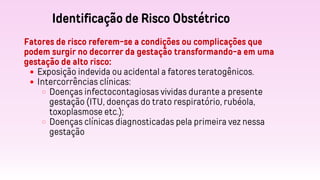 Identificação de Risco Obstétrico
Fatores de risco referem-se a condições ou complicações que
podem surgir no decorrer da gestação transformando-a em uma
gestação de alto risco:
Exposição indevida ou acidental a fatores teratogênicos.
Intercorrências clínicas:
Doenças infectocontagiosas vividas durante a presente
gestação (ITU, doenças do trato respiratório, rubéola,
toxoplasmose etc.);
Doenças clínicas diagnosticadas pela primeira vez nessa
gestação
 