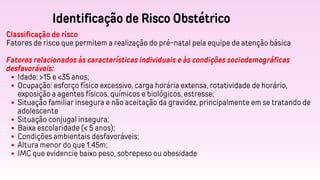Identificação de Risco Obstétrico
Classificação de risco
Fatores de risco que permitem a realização do pré-natal pela equipe de atenção básica
Fatores relacionados às características individuais e às condições sociodemográficas
desfavoráveis:
Idade: >15 e <35 anos;
Ocupação: esforço físico excessivo, carga horária extensa, rotatividade de horário,
exposição a agentes físicos, químicos e biológicos, estresse;
Situação familiar insegura e não aceitação da gravidez, principalmente em se tratando de
adolescente
Situação conjugal insegura;
Baixa escolaridade (< 5 anos);
Condições ambientais desfavoráveis;
Altura menor do que 1,45m;
IMC que evidencie baixo peso, sobrepeso ou obesidade
 