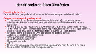 Identificação de Risco Obstétrico
Classificação de risco
Fatores de risco que podem indicar encaminhamento ao pré-natal de alto risco
Fatores relacionados à gravidez atual:
ITU de repetição ou 2 ou mais episódios de pielonefrite (toda gestante com
pielonefrite deve ser inicialmente encaminhada ao hospital de referência, para
avaliação);
Anemia grave ou não responsiva a 30-60 dias de tratamento com sulfato ferroso;
Portadoras de doenças infecciosas como hepatites, toxoplasmose, infecção pelo HIV,
sífilis terciária (USG com malformação fetal) e outras DST (condiloma);
Infecções como a rubéola e a CMV adquiridas na gestação atual;
Evidência laboratorial de proteinúria;
Diabetes mellitus gestacional;
Desnutrição materna grave;
Obesidade mórbida;
NIC III;
Alta suspeita clínica de câncer de mama ou mamografia com Bi-rads III ou mais
Adolescentes com fatores de risco psicossocial.
 