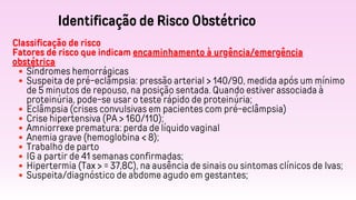 Identificação de Risco Obstétrico
Classificação de risco
Fatores de risco que indicam encaminhamento à urgência/emergência
obstétrica
Síndromes hemorrágicas
Suspeita de pré-eclâmpsia: pressão arterial > 140/90, medida após um mínimo
de 5 minutos de repouso, na posição sentada. Quando estiver associada à
proteinúria, pode-se usar o teste rápido de proteinúria;
Eclâmpsia (crises convulsivas em pacientes com pré-eclâmpsia)
Crise hipertensiva (PA > 160/110);
Amniorrexe prematura: perda de líquido vaginal
Anemia grave (hemoglobina < 8);
Trabalho de parto
IG a partir de 41 semanas confirmadas;
Hipertermia (Tax > = 37,8C), na ausência de sinais ou sintomas clínicos de Ivas;
Suspeita/diagnóstico de abdome agudo em gestantes;
 